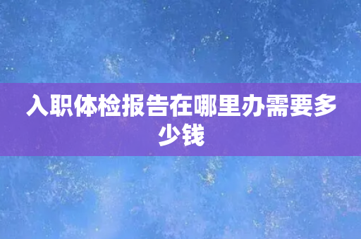 入职体检报告在哪里办需要多少钱