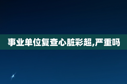 事业单位复查心脏彩超,严重吗