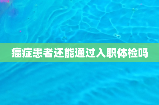 癌症患者还能通过入职体检吗