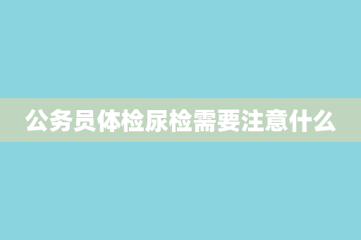 公务员体检尿检需要注意什么