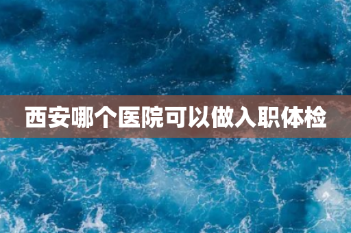 西安哪个医院可以做入职体检