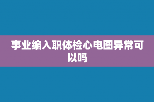 事业编入职体检心电图异常可以吗