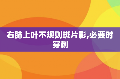 右肺上叶不规则斑片影,必要时穿刺