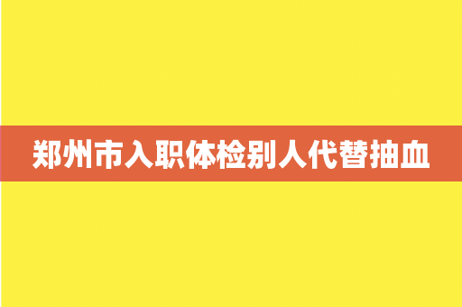 郑州市入职体检别人代替抽血