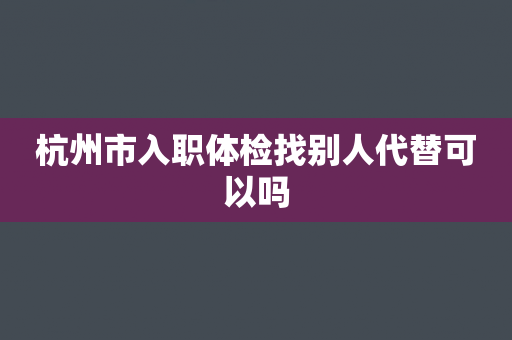 杭州市入职体检找别人代替可以吗