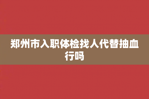 郑州市入职体检找人代替抽血行吗