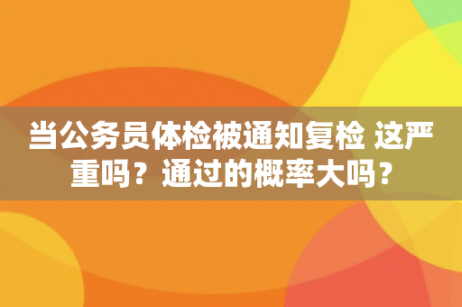 当公务员体检被通知复检 这严重吗？通过的概率大吗？