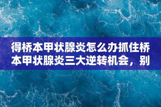 得桥本甲状腺炎怎么办抓住桥本甲状腺炎三大逆转机会，别让终身甲减影响生活