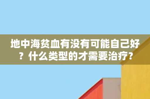 地中海贫血有没有可能自己好？什么类型的才需要治疗？