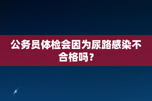 公务员体检会因为尿路感染不合格吗？