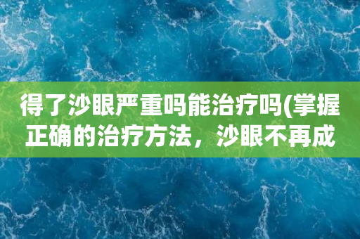 得了沙眼严重吗能治疗吗(掌握正确的治疗方法，沙眼不再成为困扰)