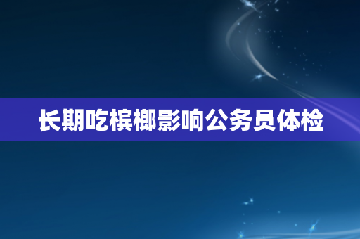 长期吃槟榔影响公务员体检