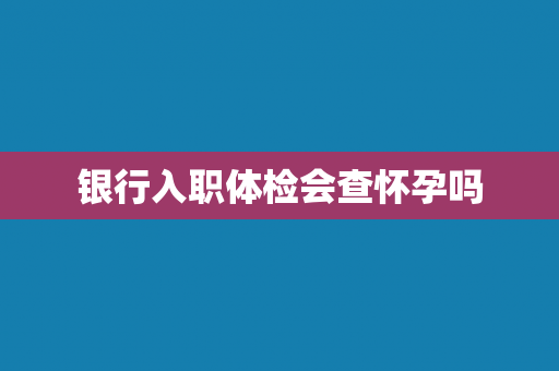 银行入职体检会查怀孕吗