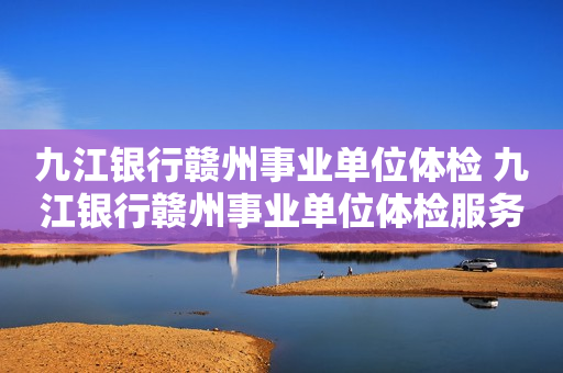 九江银行赣州事业单位体检 九江银行赣州事业单位体检服务